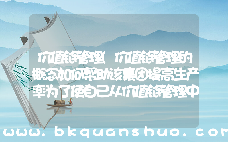 价值链管理(价值链管理的概念如何帮助该集团提高生产率为了使自己从价值链管理中获益。该集团必须采取什么措施)