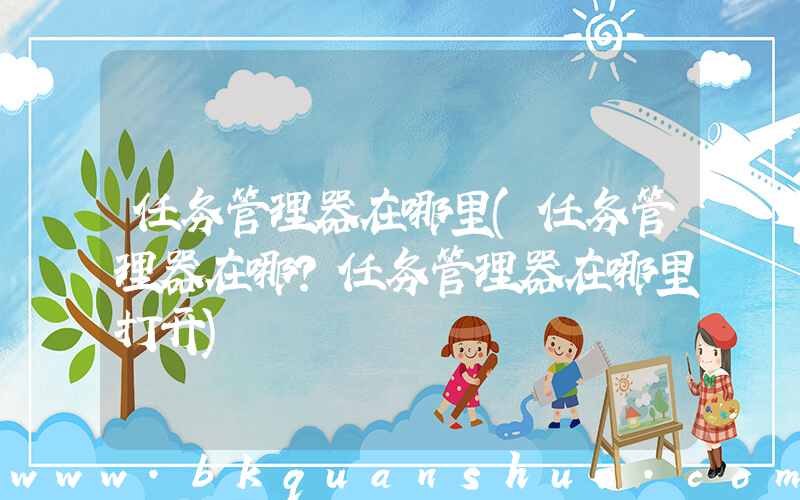 任务管理器在哪里(任务管理器在哪？任务管理器在哪里打开)