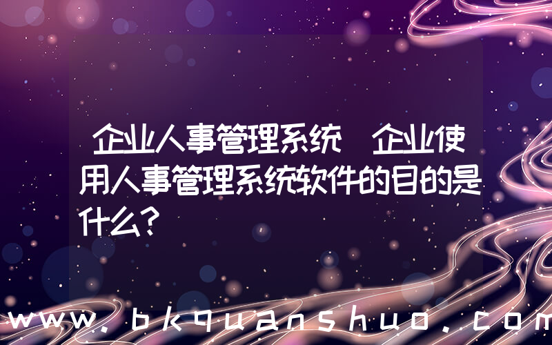 企业人事管理系统(企业使用人事管理系统软件的目的是什么？)