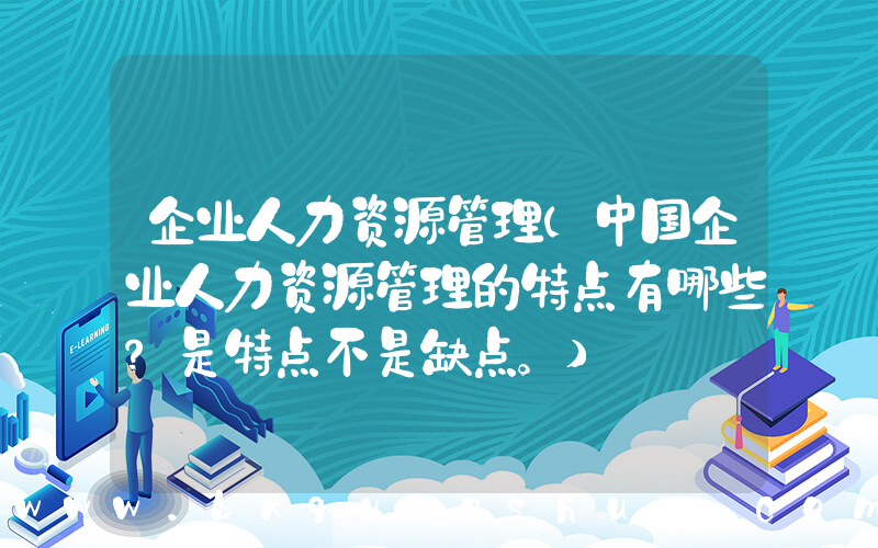 企业人力资源管理(中国企业人力资源管理的特点有哪些？是特点不是缺点。)