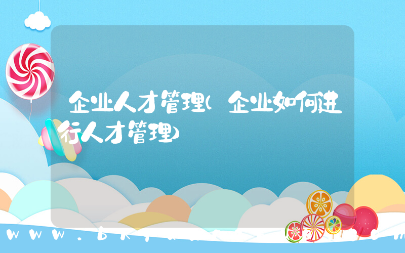 企业人才管理(企业如何进行人才管理)