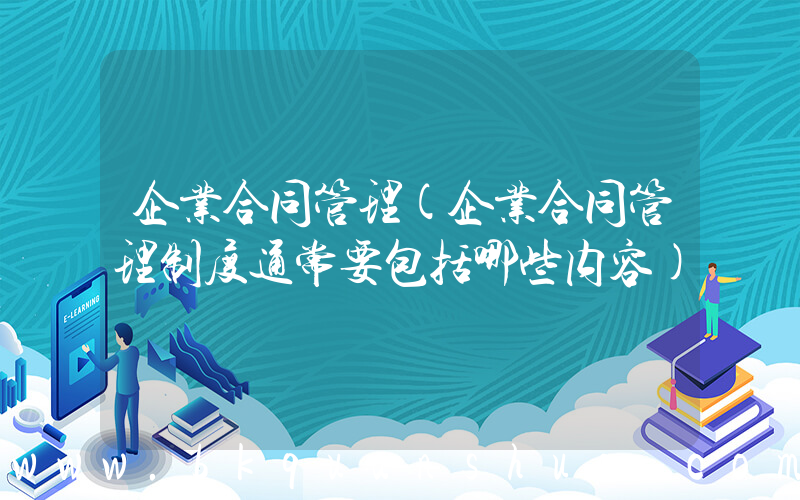 企业合同管理(企业合同管理制度通常要包括哪些内容)