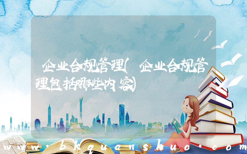 企业合规管理(企业合规管理包括哪些内容)
