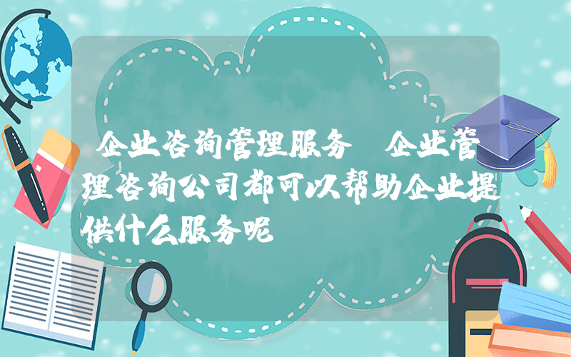 企业咨询管理服务(企业管理咨询公司都可以帮助企业提供什么服务呢)