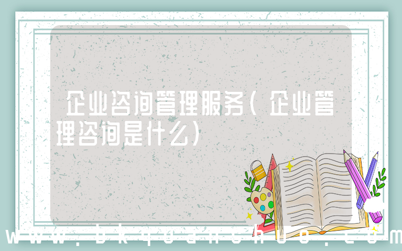 企业咨询管理服务(企业管理咨询是什么)