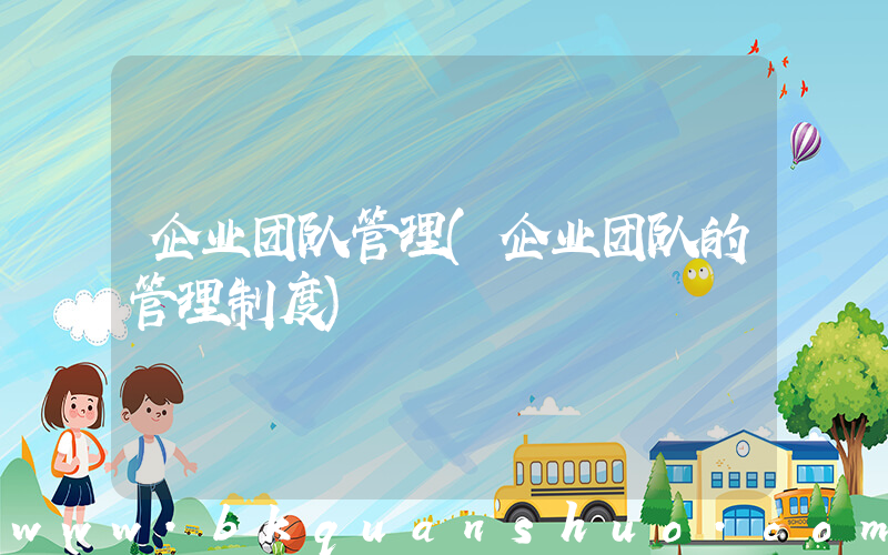 企业团队管理(企业团队的管理制度)