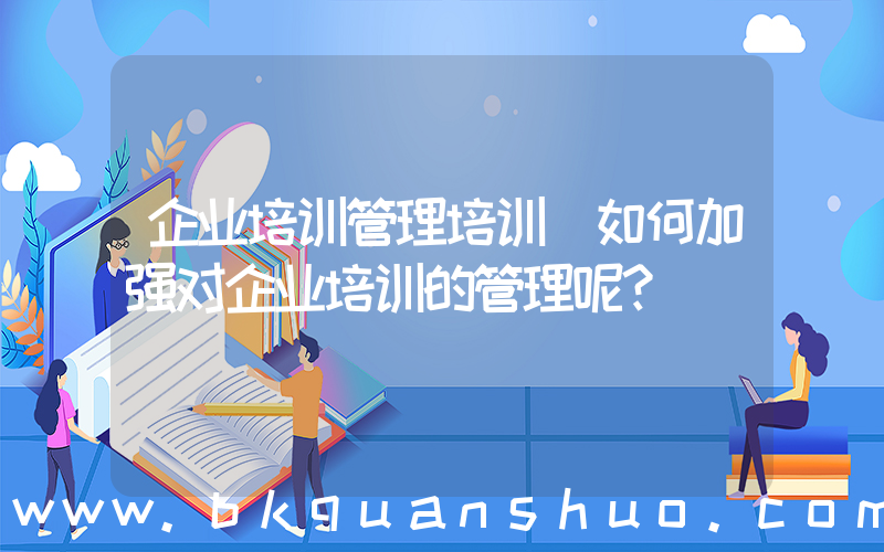 企业培训管理培训(如何加强对企业培训的管理呢？)