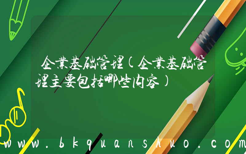 企业基础管理(企业基础管理主要包括哪些内容)