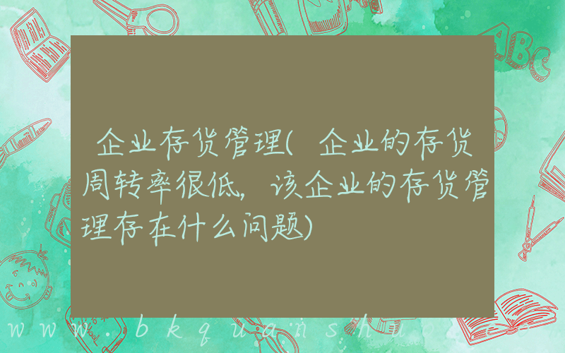 企业存货管理(企业的存货周转率很低，该企业的存货管理存在什么问题)