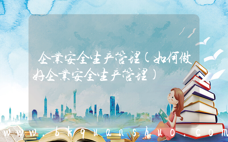 企业安全生产管理(如何做好企业安全生产管理)