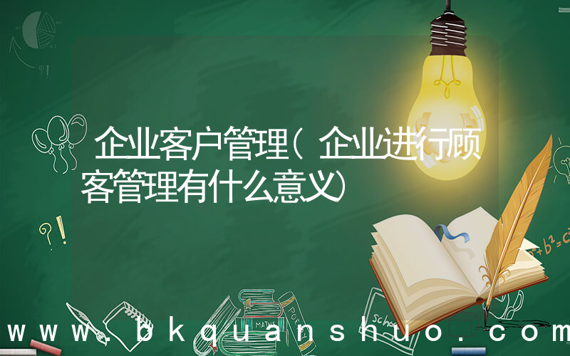 企业客户管理(企业进行顾客管理有什么意义)
