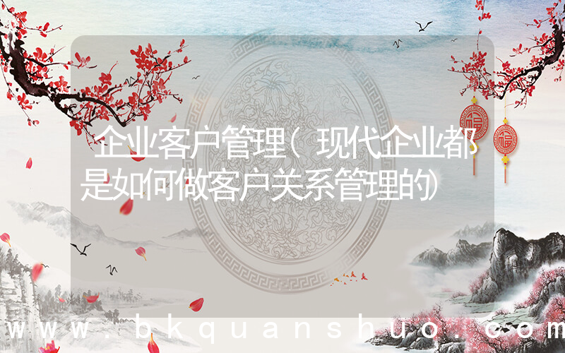 企业客户管理(现代企业都是如何做客户关系管理的)