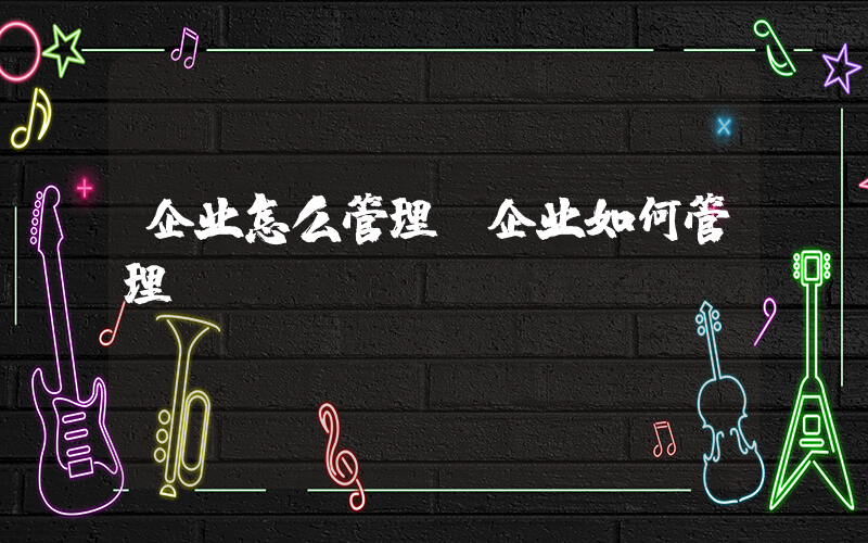 企业怎么管理(企业如何管理)