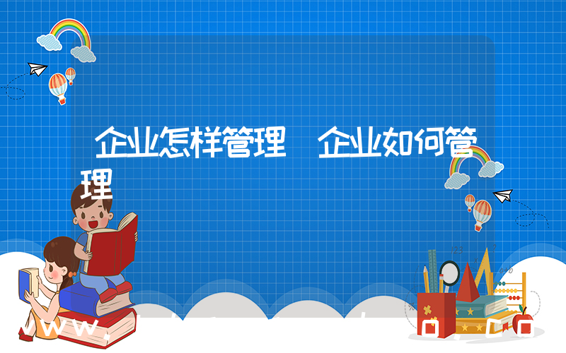 企业怎样管理(企业如何管理)