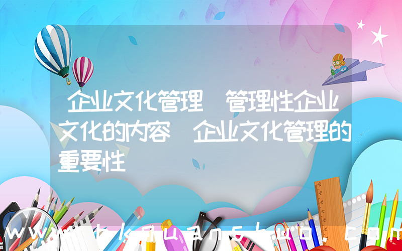 企业文化管理(管理性企业文化的内容_企业文化管理的重要性)