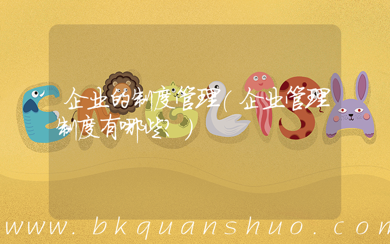 企业的制度管理(企业管理制度有哪些？)