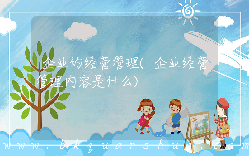 企业的经营管理(企业经营管理内容是什么)