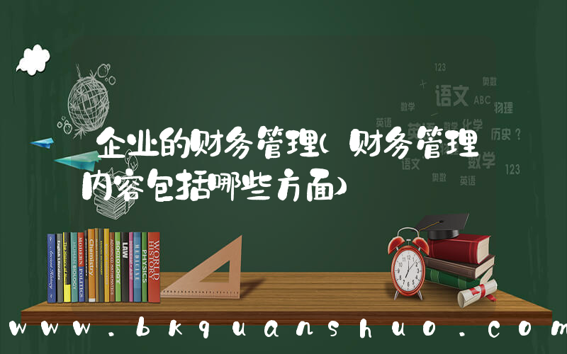 企业的财务管理(财务管理内容包括哪些方面)