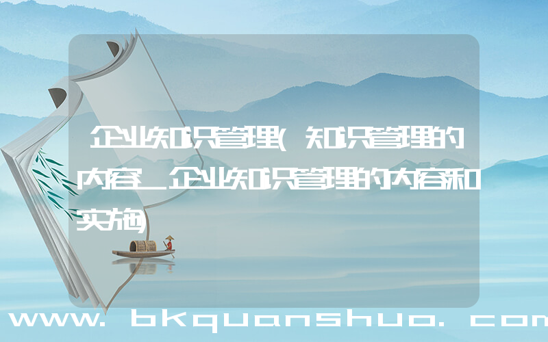 企业知识管理(知识管理的内容_企业知识管理的内容和实施)