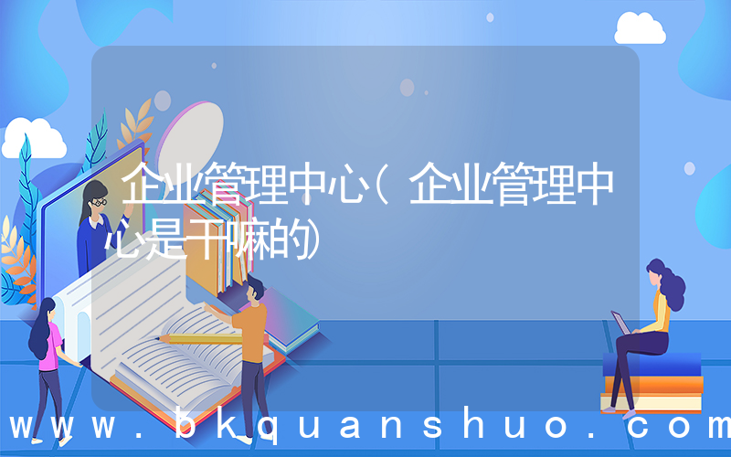 企业管理中心(企业管理中心是干嘛的)