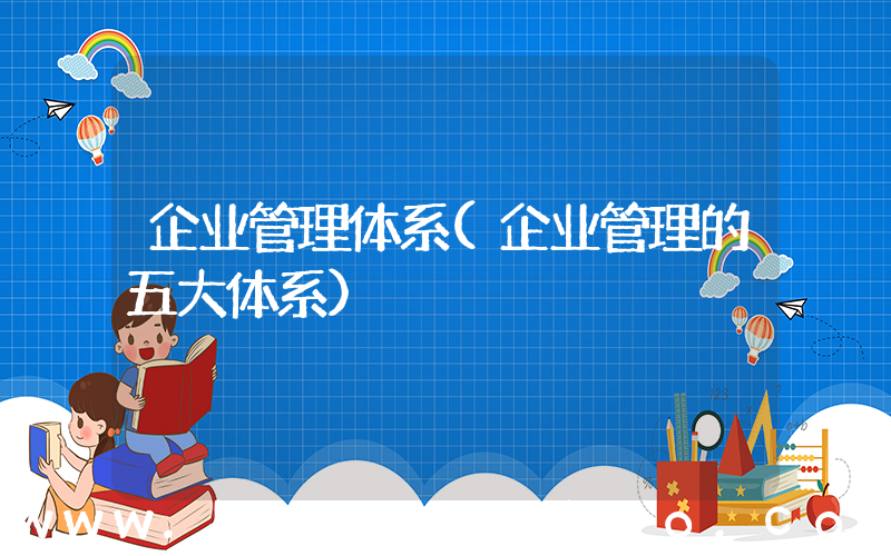 企业管理体系(企业管理的五大体系)