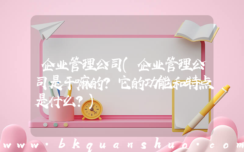 企业管理公司(企业管理公司是干嘛的？它的功能和特点是什么？)