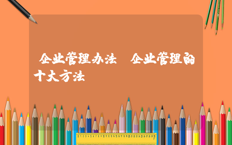 企业管理办法(企业管理的十大方法)