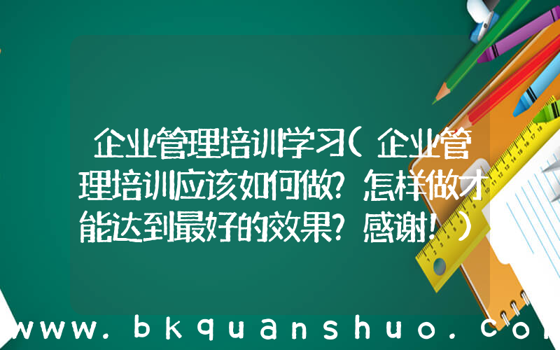 企业管理培训学习(企业管理培训应该如何做？怎样做才能达到最好的效果？感谢！)