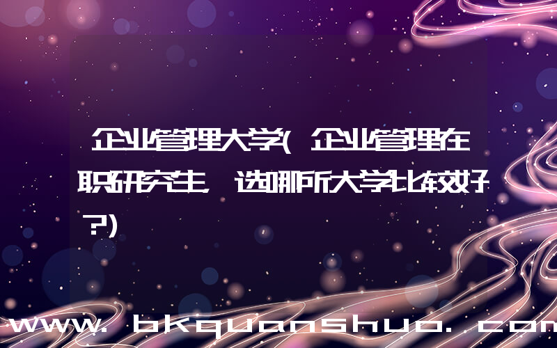 企业管理大学(企业管理在职研究生，选哪所大学比较好？)