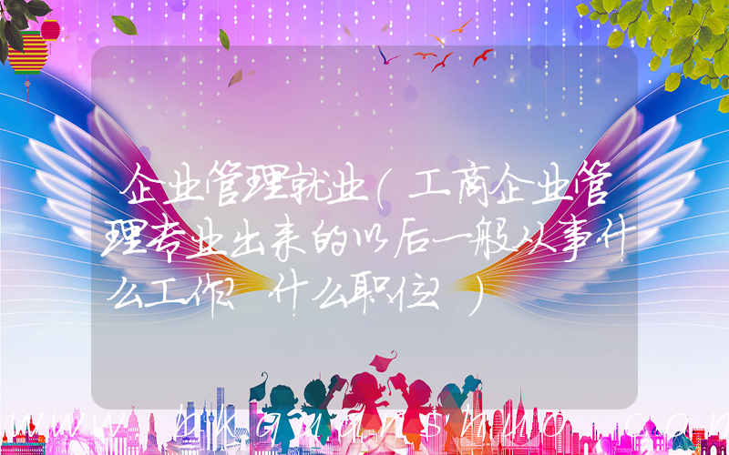企业管理就业(工商企业管理专业出来的以后一般从事什么工作？什么职位？)