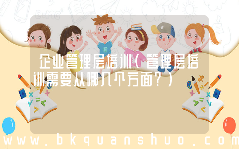 企业管理层培训(管理层培训需要从哪几个方面？)