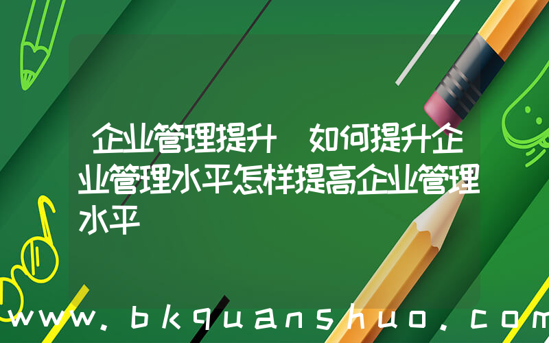 企业管理提升(如何提升企业管理水平怎样提高企业管理水平)