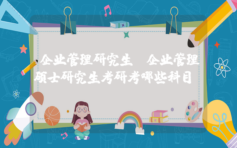 企业管理研究生(企业管理硕士研究生考研考哪些科目)