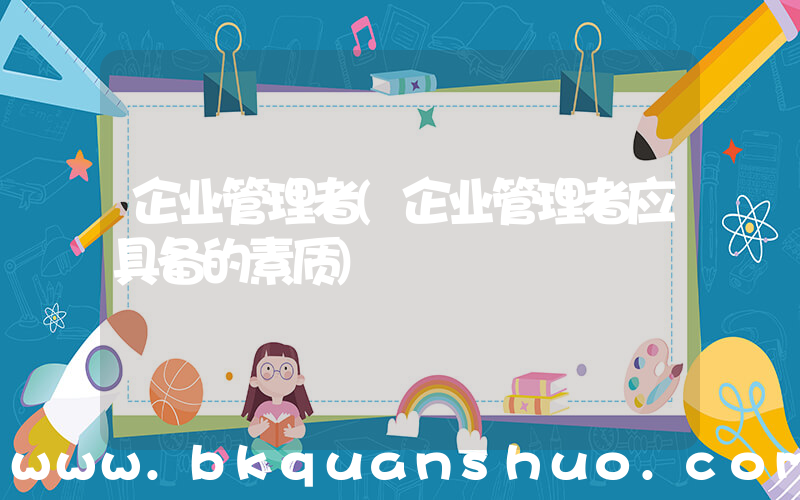 企业管理者(企业管理者应具备的素质)