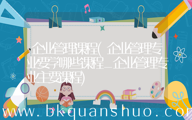 企业管理课程(企业管理专业要学哪些课程_企业管理专业主要课程)