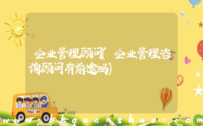 企业管理顾问(企业管理咨询顾问有前途吗)