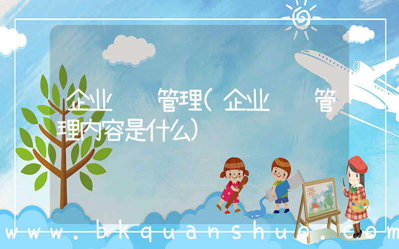 企业经营管理(企业经营管理内容是什么)