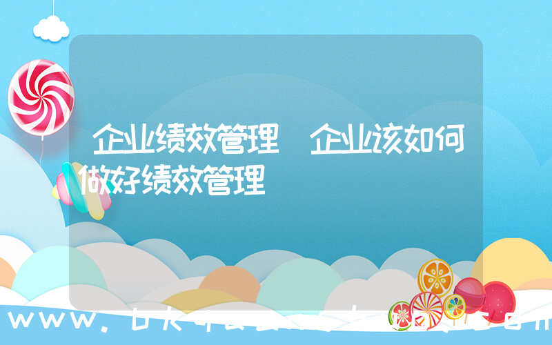 企业绩效管理(企业该如何做好绩效管理)