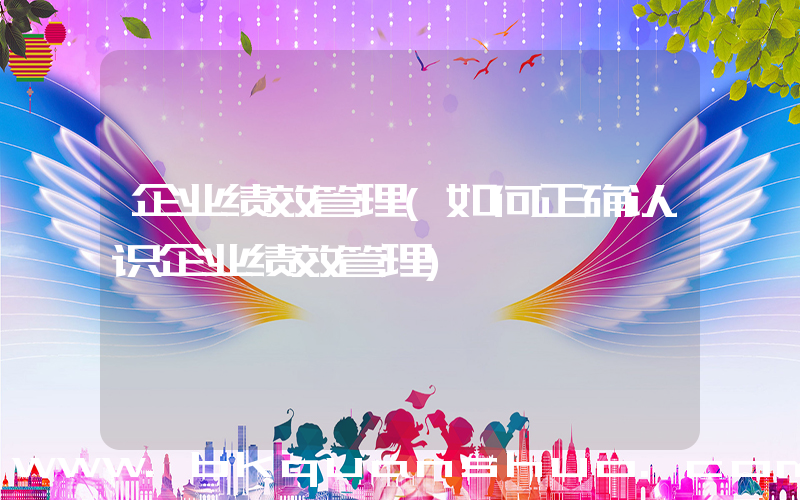 企业绩效管理(如何正确认识企业绩效管理)