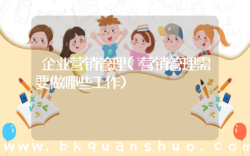 企业营销管理(营销管理需要做哪些工作)