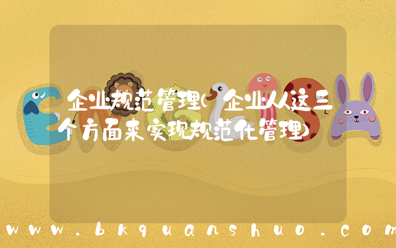 企业规范管理(企业从这三个方面来实现规范化管理)