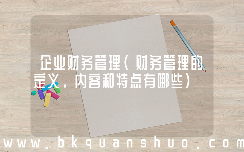 企业财务管理(财务管理的定义，内容和特点有哪些)