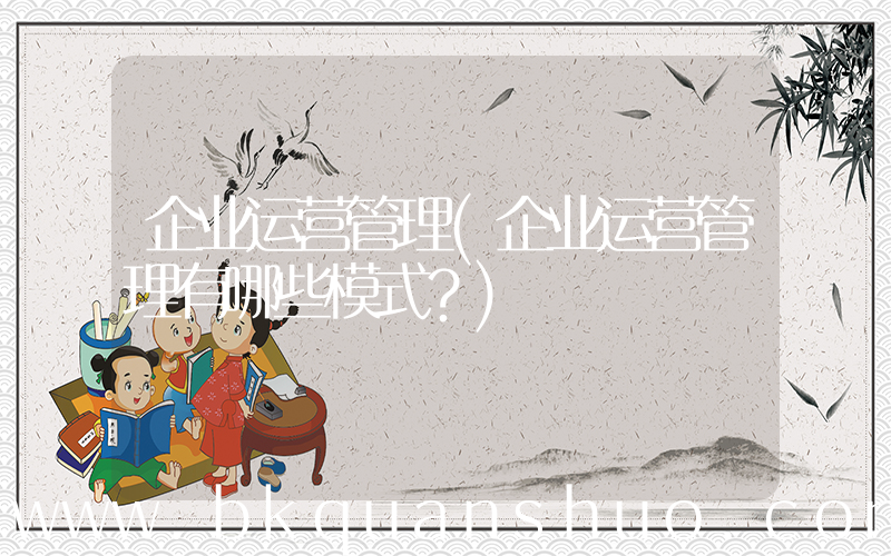 企业运营管理(企业运营管理有哪些模式？)