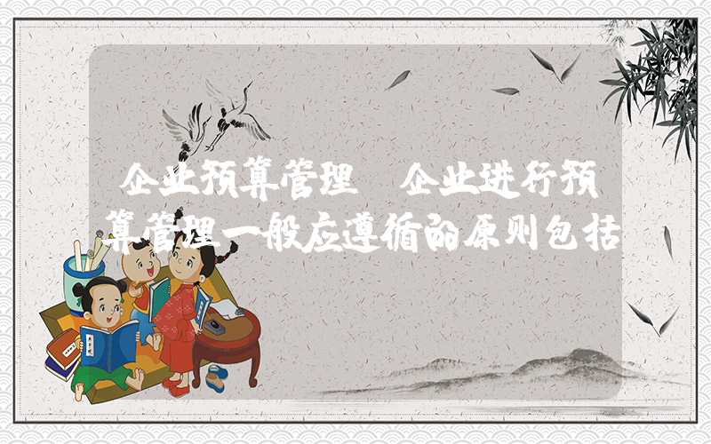企业预算管理(企业进行预算管理一般应遵循的原则包括)