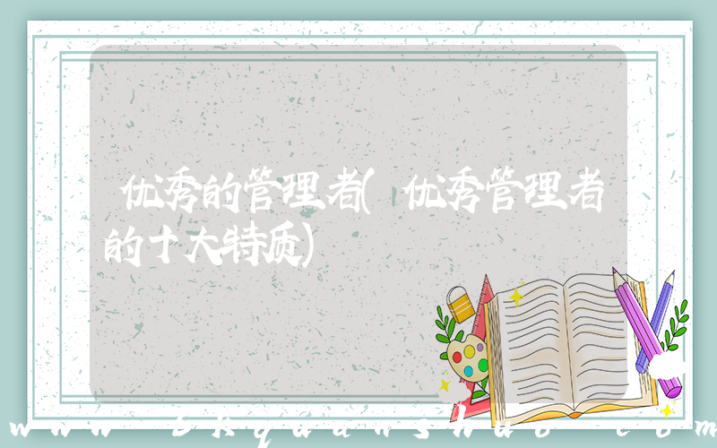 优秀的管理者(优秀管理者的十大特质)