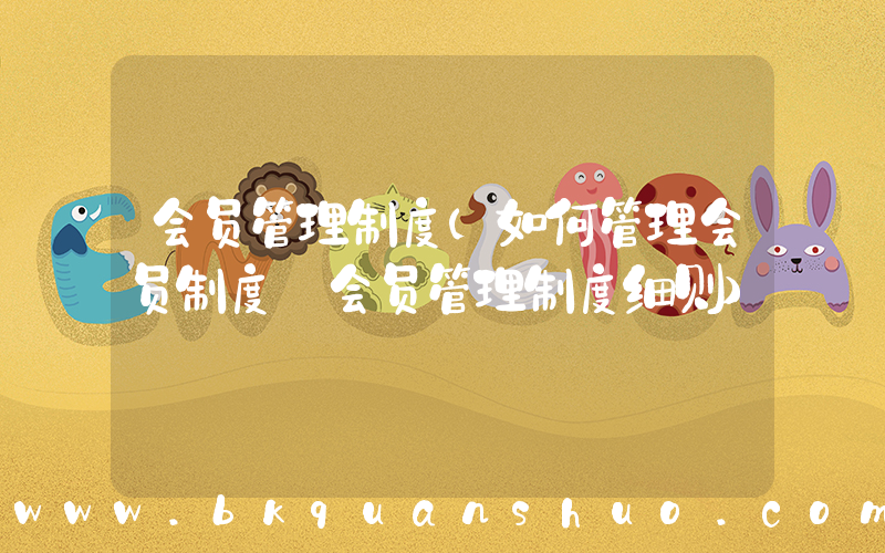 会员管理制度(如何管理会员制度_会员管理制度细则)