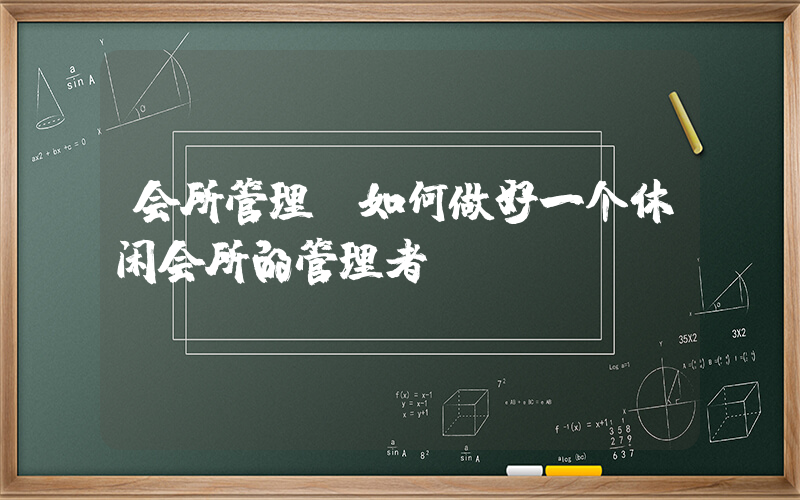 会所管理(如何做好一个休闲会所的管理者)