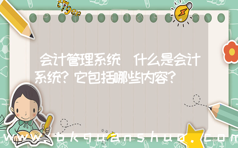 会计管理系统(什么是会计系统？它包括哪些内容？)