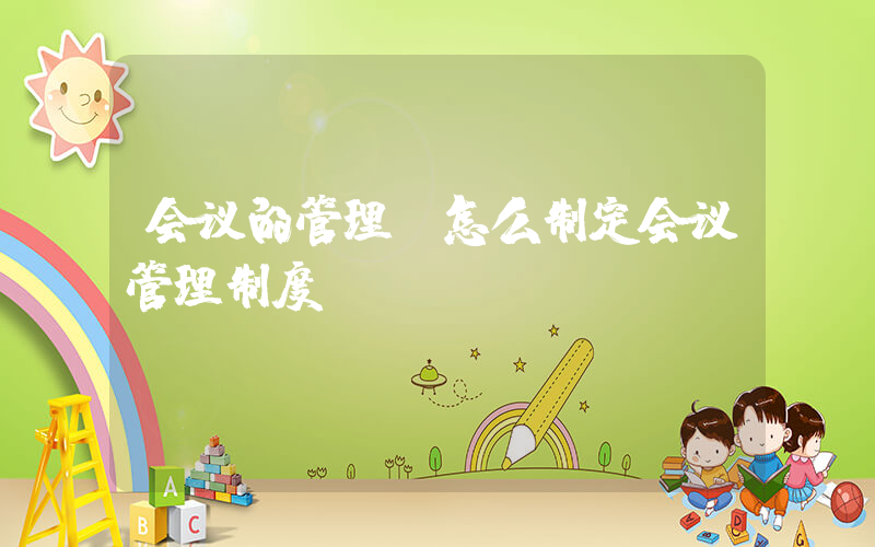 会议的管理(怎么制定会议管理制度)