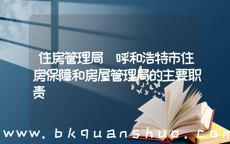 住房管理局(呼和浩特市住房保障和房屋管理局的主要职责)